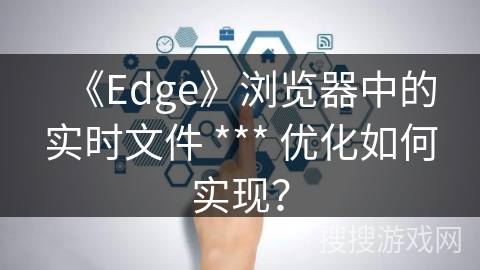 《Edge》浏览器中的实时文件 *** 优化如何实现？