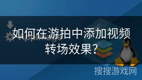 如何在游拍中添加视频转场效果？