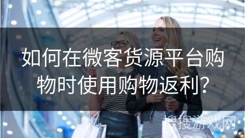 如何在微客货源平台购物时使用购物返利？