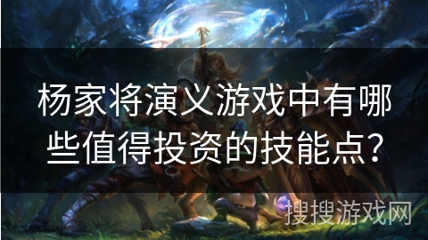 杨家将演义游戏中有哪些值得投资的技能点？