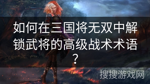 如何在三国将无双中解锁武将的高级战术术语？