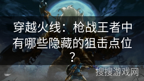 穿越火线：枪战王者中有哪些隐藏的狙击点位？