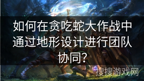 如何在贪吃蛇大作战中通过地形设计进行团队协同？