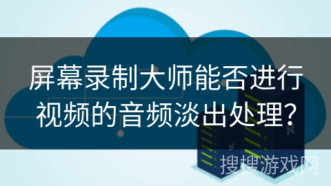 屏幕录制大师能否进行视频的音频淡出处理？