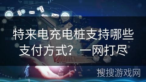 特来电充电桩支持哪些支付方式？一网打尽