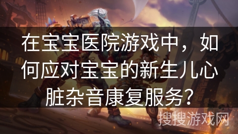 在宝宝医院游戏中，如何应对宝宝的新生儿心脏杂音康复服务？