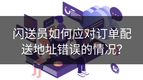 闪送员如何应对订单配送地址错误的情况？