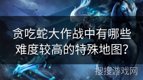 贪吃蛇大作战中有哪些难度较高的特殊地图？