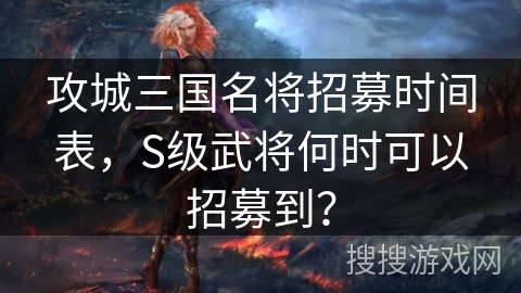 攻城三国名将招募时间表，S级武将何时可以招募到？