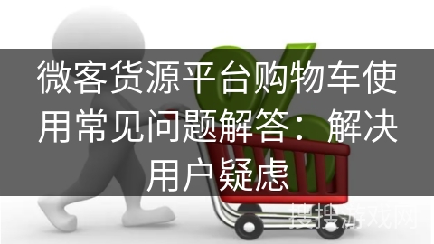 微客货源平台购物车使用常见问题解答：解决用户疑虑