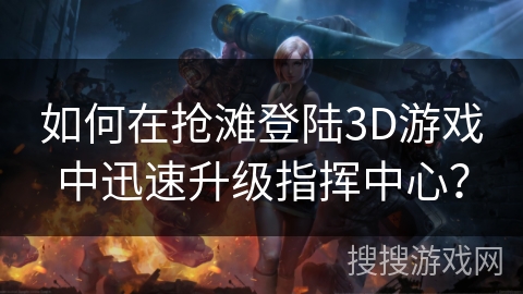 如何在抢滩登陆3D游戏中迅速升级指挥中心？