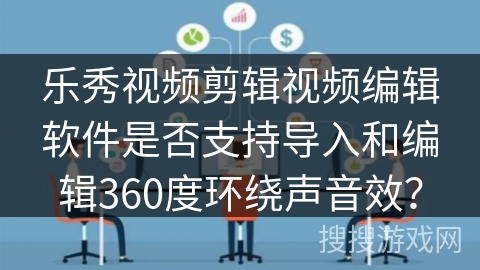 乐秀视频剪辑视频编辑软件是否支持导入和编辑360度环绕声音效？