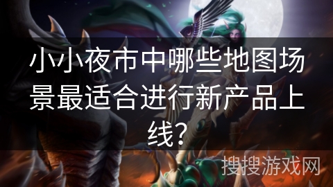 小小夜市中哪些地图场景最适合进行新产品上线？
