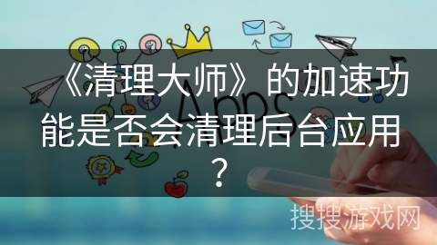 《清理大师》的加速功能是否会清理后台应用？