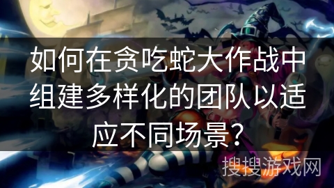 如何在贪吃蛇大作战中组建多样化的团队以适应不同场景？