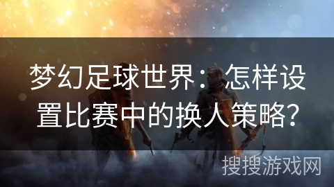 梦幻足球世界：怎样设置比赛中的换人策略？