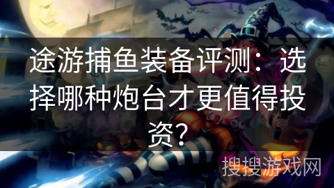 途游捕鱼装备评测：选择哪种炮台才更值得投资？
