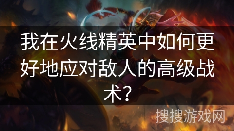 我在火线精英中如何更好地应对敌人的高级战术？