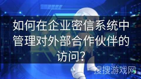 如何在企业密信系统中管理对外部合作伙伴的访问？