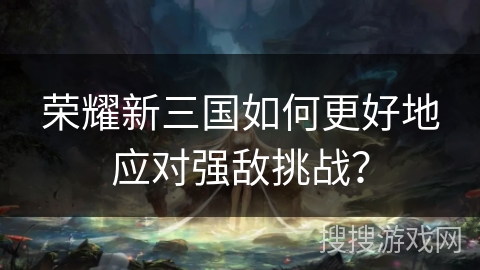 荣耀新三国如何更好地应对强敌挑战？
