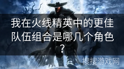 我在火线精英中的更佳队伍组合是哪几个角色？