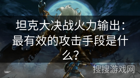坦克大决战火力输出：最有效的攻击手段是什么？