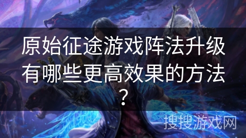原始征途游戏阵法升级有哪些更高效果的方法？