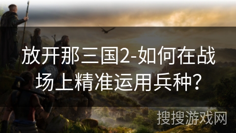 放开那三国2-如何在战场上精准运用兵种？