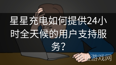 星星充电如何提供24小时全天候的用户支持服务？