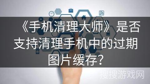 《手机清理大师》是否支持清理手机中的过期图片缓存？