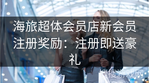 海旅超体会员店新会员注册奖励：注册即送豪礼