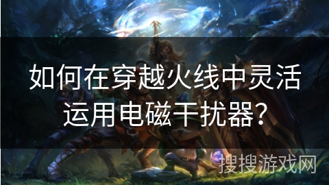 如何在穿越火线中灵活运用电磁干扰器？