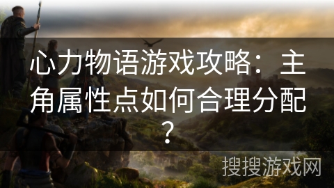 心力物语游戏攻略：主角属性点如何合理分配？