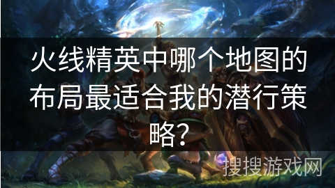 火线精英中哪个地图的布局最适合我的潜行策略？
