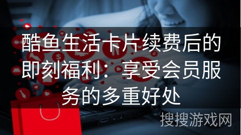 酷鱼生活卡片续费后的即刻福利：享受会员服务的多重好处