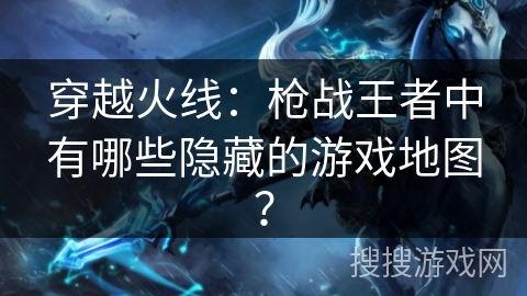 穿越火线：枪战王者中有哪些隐藏的游戏地图？