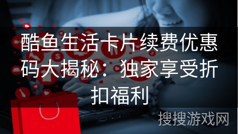 酷鱼生活卡片续费优惠码大揭秘：独家享受折扣福利