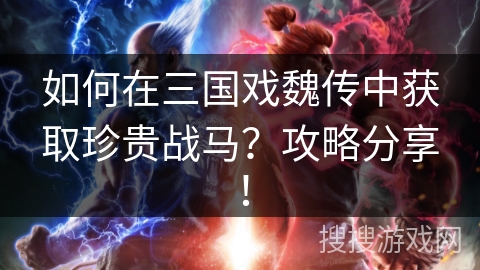 如何在三国戏魏传中获取珍贵战马？攻略分享！