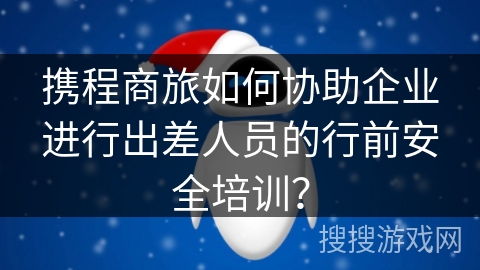 携程商旅如何协助企业进行出差人员的行前安全培训？