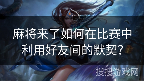 麻将来了如何在比赛中利用好友间的默契？