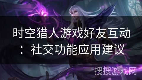 时空猎人游戏好友互动：社交功能应用建议