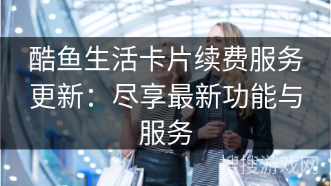 酷鱼生活卡片续费服务更新：尽享最新功能与服务