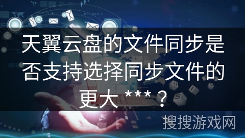 天翼云盘的文件同步是否支持选择同步文件的更大 *** ？
