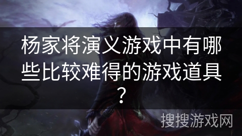 杨家将演义游戏中有哪些比较难得的游戏道具？