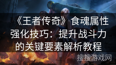 《王者传奇》食魂属性强化技巧：提升战斗力的关键要素解析教程