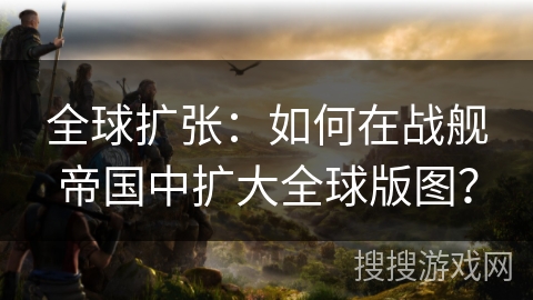 全球扩张：如何在战舰帝国中扩大全球版图？