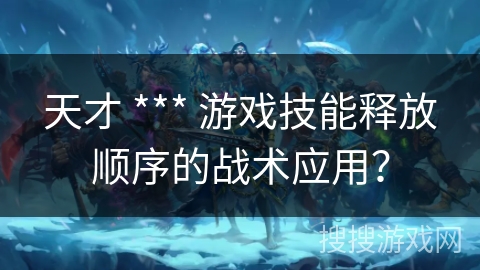 天才 *** 游戏技能释放顺序的战术应用？