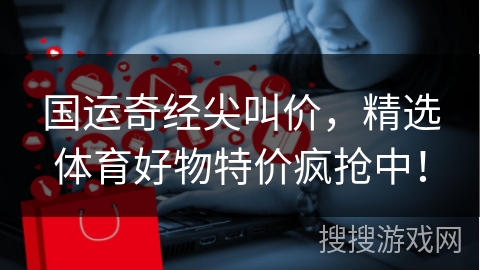 国运奇经尖叫价，精选体育好物特价疯抢中！