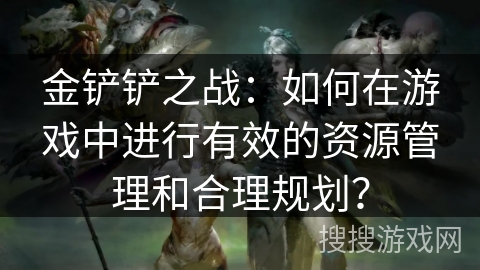 金铲铲之战：如何在游戏中进行有效的资源管理和合理规划？
