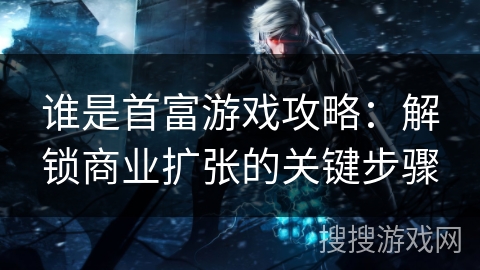 谁是首富游戏攻略：解锁商业扩张的关键步骤